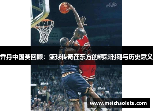 乔丹中国赛回顾：篮球传奇在东方的精彩时刻与历史意义